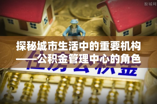 靖江探秘城市生活中的重要机构——公积金管理中心的角色与意义