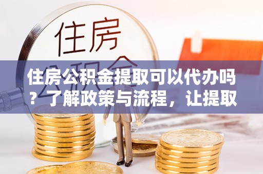靖江住房公积金提取可以代办吗？了解政策与流程，让提取更便捷