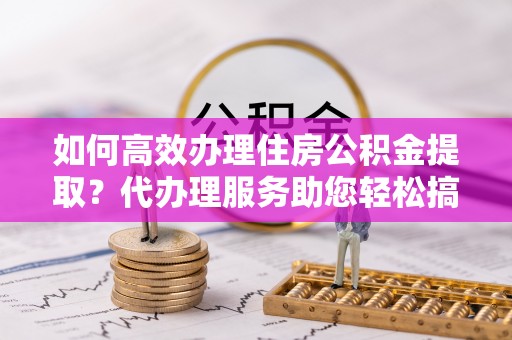 靖江如何高效办理住房公积金提取？代办理服务助您轻松搞定
