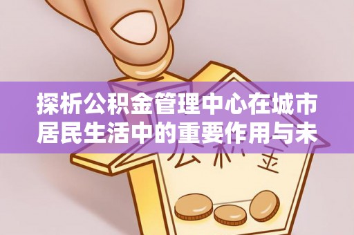 靖江探析公积金管理中心在城市居民生活中的重要作用与未来发展趋势