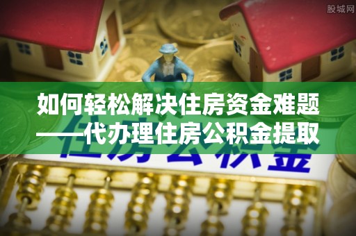 靖江如何轻松解决住房资金难题——代办理住房公积金提取服务详解