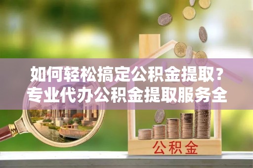 靖江如何轻松搞定公积金提取？专业代办公积金提取服务全解析