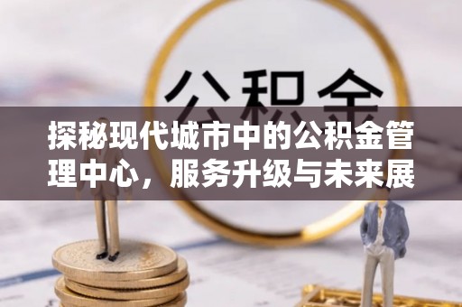 靖江探秘现代城市中的公积金管理中心，服务升级与未来展望