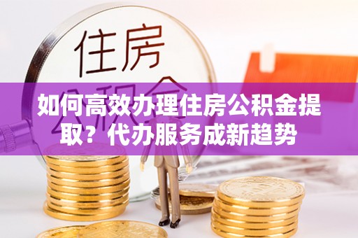 靖江如何高效办理住房公积金提取？代办服务成新趋势