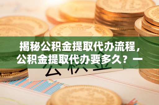 靖江揭秘公积金提取代办流程，公积金提取代办要多久？一文读懂