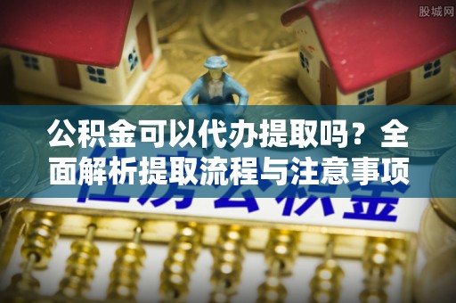 靖江公积金可以代办提取吗？全面解析提取流程与注意事项