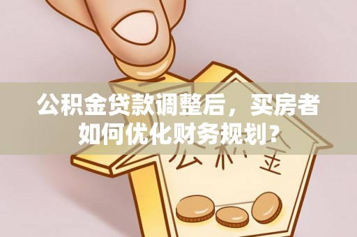 靖江公积金贷款调整后，买房者如何优化财务规划？