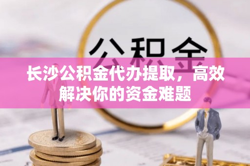 靖江长沙公积金代办提取，高效解决你的资金难题