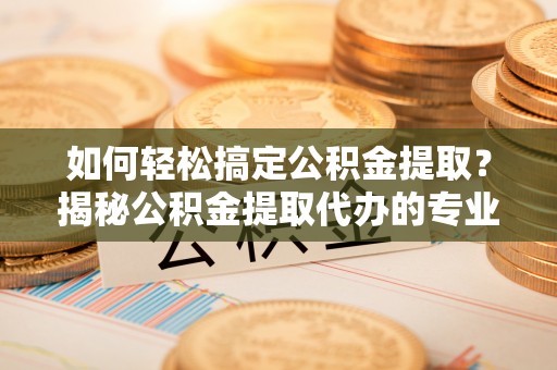 靖江如何轻松搞定公积金提取？揭秘公积金提取代办的专业服务