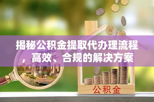 靖江揭秘公积金提取代办理流程，高效、合规的解决方案