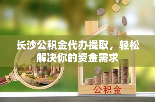 靖江长沙公积金代办提取，轻松解决你的资金需求