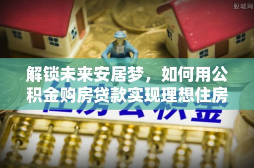 靖江解锁未来安居梦，如何用公积金购房贷款实现理想住房计划