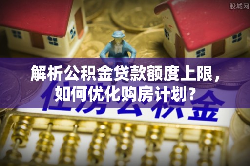 靖江解析公积金贷款额度上限，如何优化购房计划？