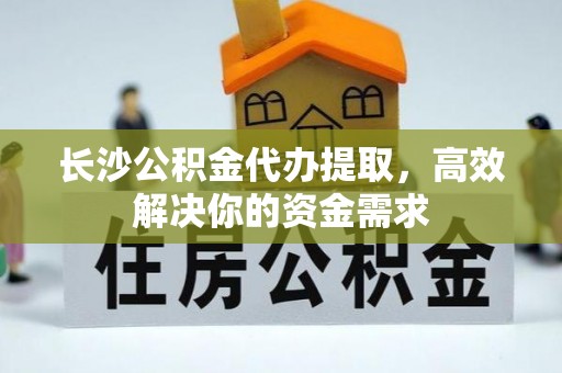 靖江长沙公积金代办提取，高效解决你的资金需求