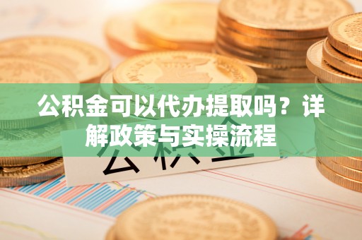 靖江公积金可以代办提取吗？详解政策与实操流程