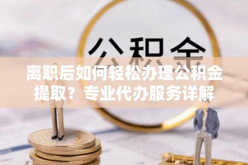靖江离职后如何轻松办理公积金提取？专业代办服务详解