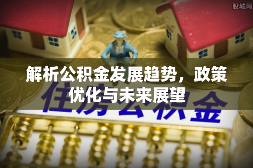 靖江解析公积金发展趋势，政策优化与未来展望