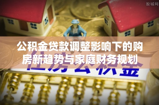 靖江公积金贷款调整影响下的购房新趋势与家庭财务规划