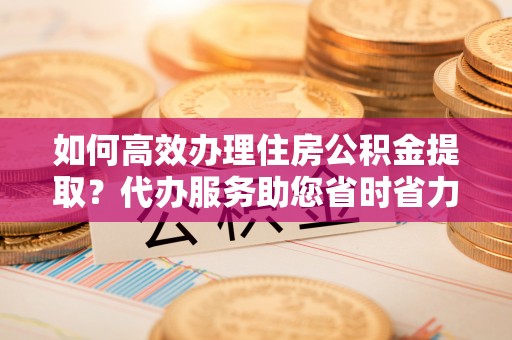 靖江如何高效办理住房公积金提取？代办服务助您省时省力