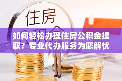靖江如何轻松办理住房公积金提取？专业代办服务为您解忧