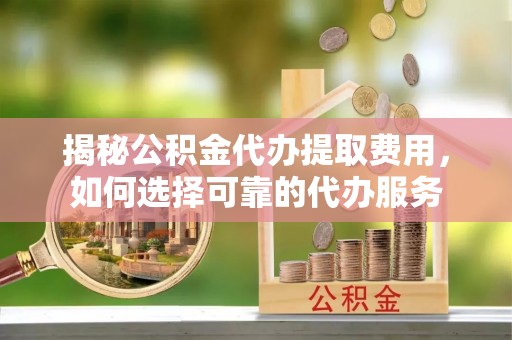 靖江揭秘公积金代办提取费用，如何选择可靠的代办服务