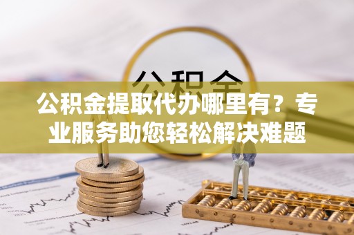 靖江公积金提取代办哪里有？专业服务助您轻松解决难题