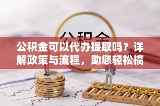 靖江公积金可以代办提取吗？详解政策与流程，助您轻松搞定！