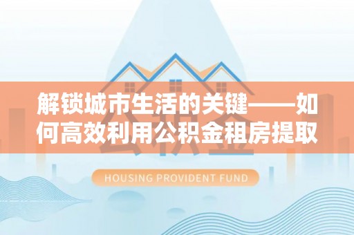 靖江解锁城市生活的关键——如何高效利用公积金租房提取实现居住自由