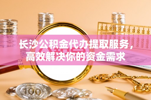 靖江长沙公积金代办提取服务，高效解决你的资金需求