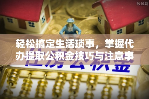 靖江轻松搞定生活琐事，掌握代办提取公积金技巧与注意事项