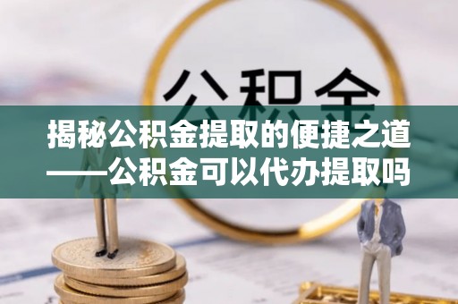 靖江揭秘公积金提取的便捷之道——公积金可以代办提取吗？