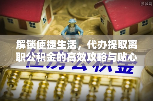 靖江解锁便捷生活，代办提取离职公积金的高效攻略与贴心建议