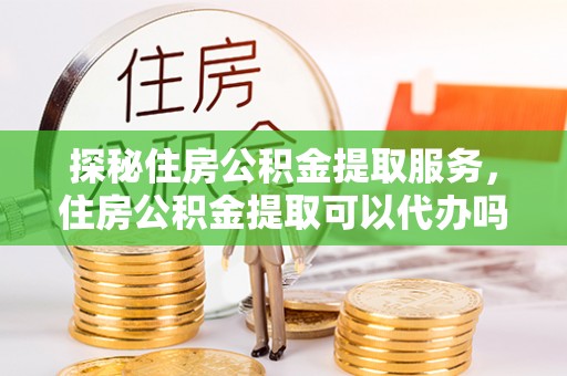靖江探秘住房公积金提取服务，住房公积金提取可以代办吗的全方位解析