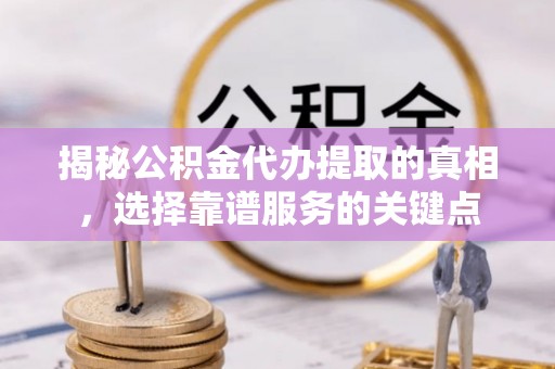 靖江揭秘公积金代办提取的真相，选择靠谱服务的关键点