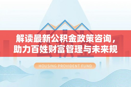 靖江解读最新公积金政策咨询，助力百姓财富管理与未来规划