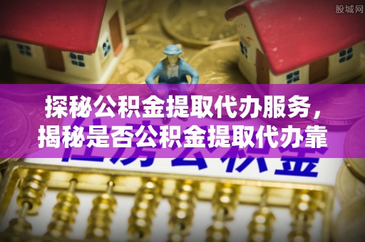 靖江探秘公积金提取代办服务，揭秘是否公积金提取代办靠谱吗？