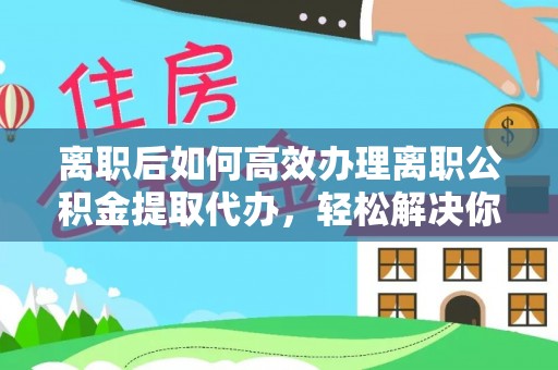 靖江离职后如何高效办理离职公积金提取代办，轻松解决你的后顾之忧