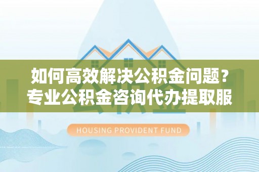 靖江如何高效解决公积金问题？专业公积金咨询代办提取服务来帮你
