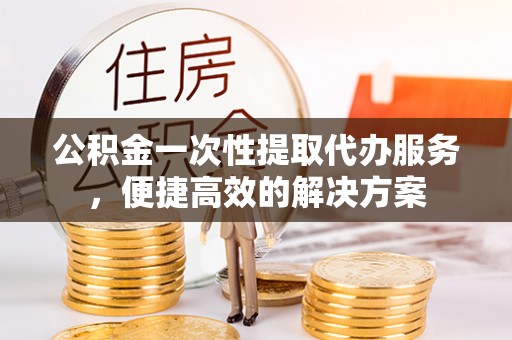 靖江公积金一次性提取代办服务，便捷高效的解决方案