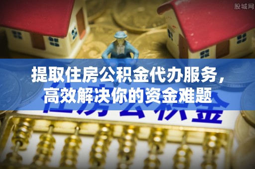 靖江提取住房公积金代办服务，高效解决你的资金难题