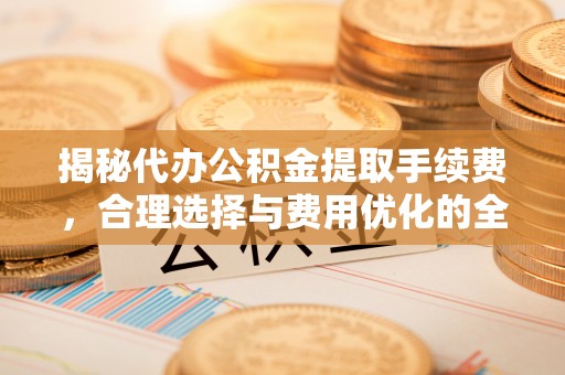 靖江揭秘代办公积金提取手续费，合理选择与费用优化的全面解析