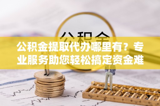 靖江公积金提取代办哪里有？专业服务助您轻松搞定资金难题