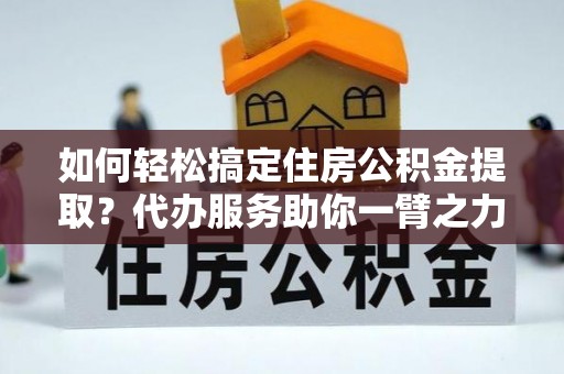 靖江如何轻松搞定住房公积金提取？代办服务助你一臂之力