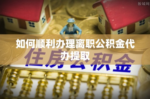 靖江如何顺利办理离职公积金代办提取