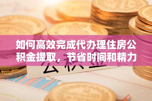 靖江如何高效完成代办理住房公积金提取，节省时间和精力？