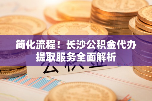 靖江简化流程！长沙公积金代办提取服务全面解析