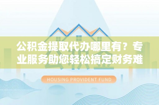 靖江公积金提取代办哪里有？专业服务助您轻松搞定财务难题