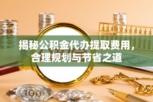 靖江揭秘公积金代办提取费用，合理规划与节省之道