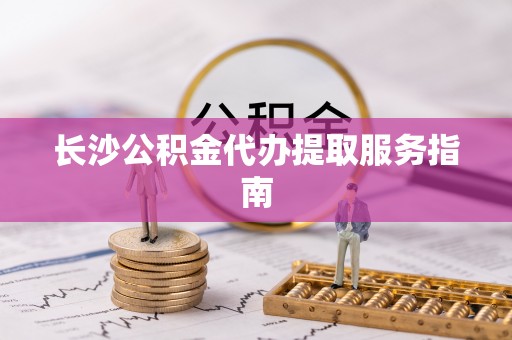 靖江长沙公积金代办提取服务指南