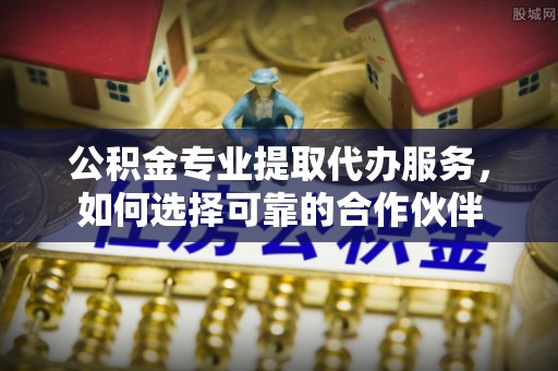 靖江公积金专业提取代办服务，如何选择可靠的合作伙伴